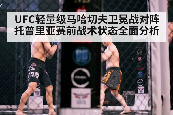 UFC轻量级马哈切夫卫冕战对阵托普里亚赛前战术状态全面分析