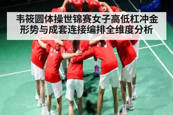 韦筱圆体操世锦赛女子高低杠冲金形势与成套连接编排全维度分析
